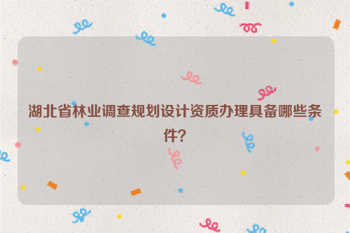 湖北省林業(yè)調(diào)查規(guī)劃設(shè)計(jì)資質(zhì)辦理具備哪些條件？