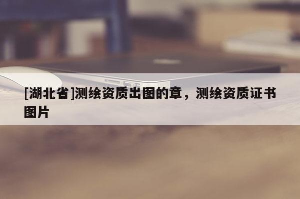 [湖北省]測繪資質(zhì)出圖的章，測繪資質(zhì)證書圖片