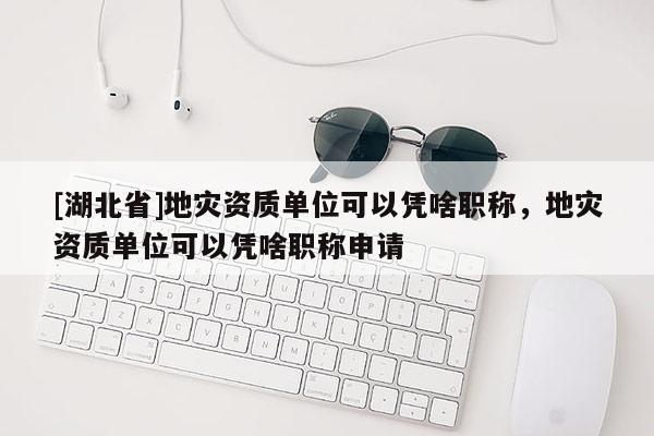 [湖北省]地災(zāi)資質(zhì)單位可以憑啥職稱，地災(zāi)資質(zhì)單位可以憑啥職稱申請