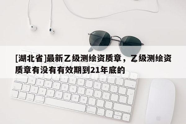 [湖北省]最新乙級測繪資質(zhì)章，乙級測繪資質(zhì)章有沒有有效期到21年底的