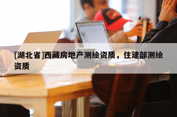 [湖北省]西藏房地產(chǎn)測繪資質(zhì)，住建部測繪資質(zhì)