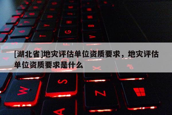 [湖北省]地災(zāi)評估單位資質(zhì)要求，地災(zāi)評估單位資質(zhì)要求是什么