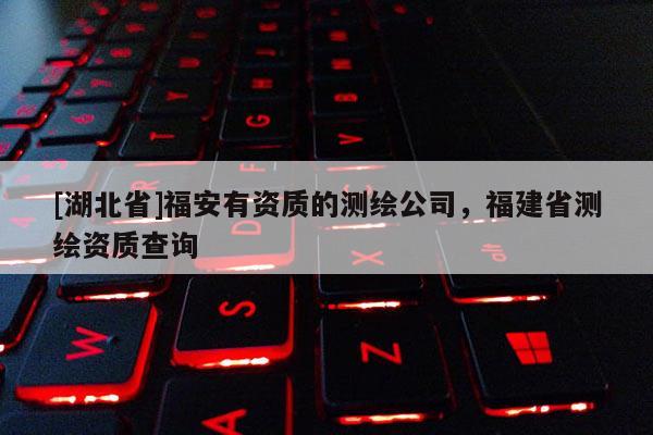 [湖北省]福安有資質(zhì)的測(cè)繪公司，福建省測(cè)繪資質(zhì)查詢