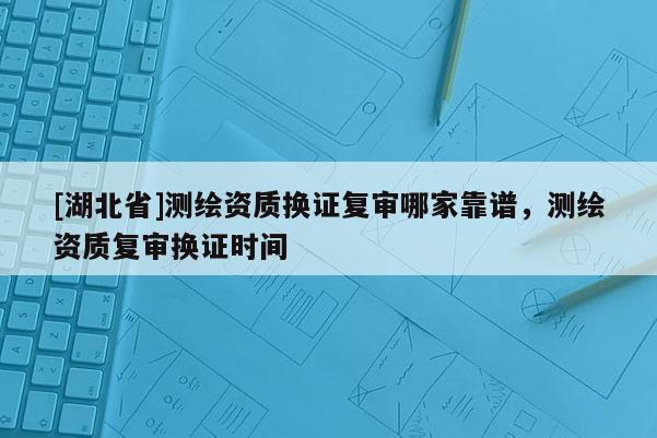 [湖北省]測繪資質(zhì)換證復(fù)審哪家靠譜，測繪資質(zhì)復(fù)審換證時間