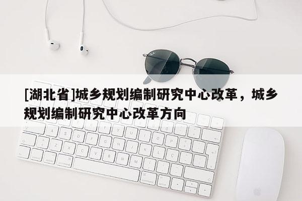 [湖北省]城鄉(xiāng)規(guī)劃編制研究中心改革，城鄉(xiāng)規(guī)劃編制研究中心改革方向