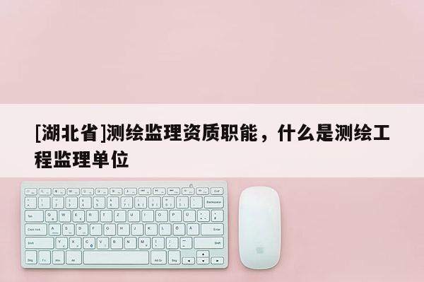[湖北省]測繪監(jiān)理資質(zhì)職能，什么是測繪工程監(jiān)理單位