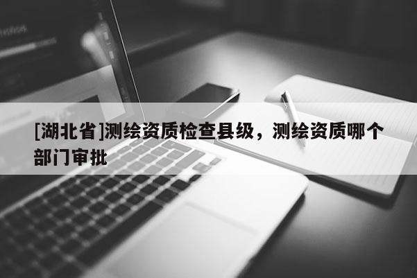 [湖北省]測繪資質(zhì)檢查縣級，測繪資質(zhì)哪個(gè)部門審批