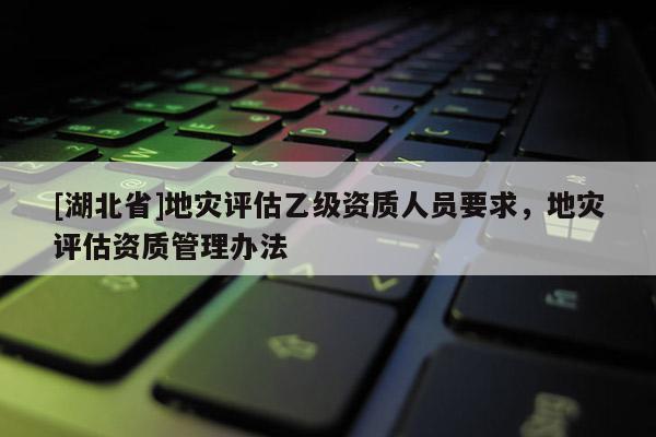 [湖北省]地災(zāi)評估乙級資質(zhì)人員要求，地災(zāi)評估資質(zhì)管理辦法