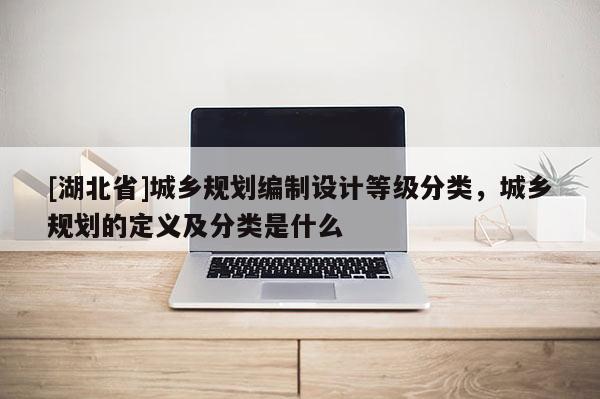 [湖北省]城鄉(xiāng)規(guī)劃編制設(shè)計(jì)等級分類，城鄉(xiāng)規(guī)劃的定義及分類是什么