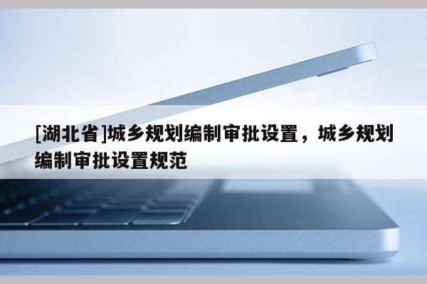 [湖北省]城鄉(xiāng)規(guī)劃編制審批設(shè)置，城鄉(xiāng)規(guī)劃編制審批設(shè)置規(guī)范