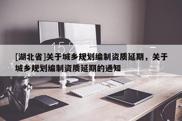 [湖北省]關于城鄉(xiāng)規(guī)劃編制資質延期，關于城鄉(xiāng)規(guī)劃編制資質延期的通知