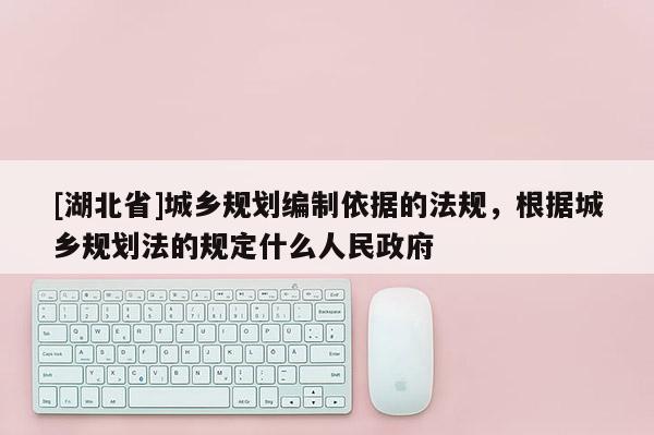 [湖北省]城鄉(xiāng)規(guī)劃編制依據(jù)的法規(guī)，根據(jù)城鄉(xiāng)規(guī)劃法的規(guī)定什么人民政府