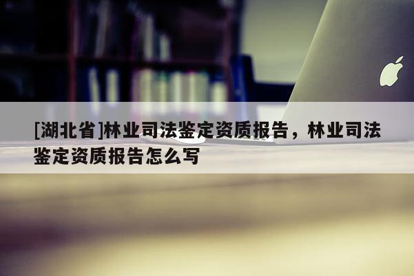 [湖北省]林業(yè)司法鑒定資質(zhì)報告，林業(yè)司法鑒定資質(zhì)報告怎么寫