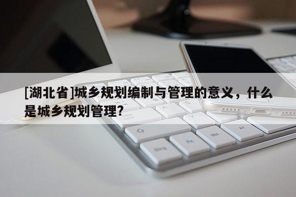 [湖北省]城鄉(xiāng)規(guī)劃編制與管理的意義，什么是城鄉(xiāng)規(guī)劃管理?