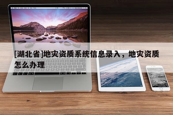 [湖北省]地災(zāi)資質(zhì)系統(tǒng)信息錄入，地災(zāi)資質(zhì)怎么辦理