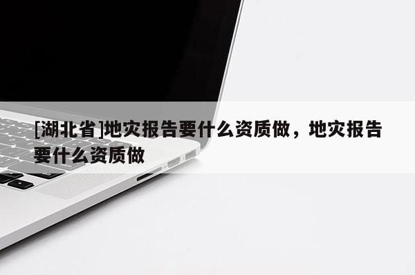 [湖北省]地災(zāi)報(bào)告要什么資質(zhì)做，地災(zāi)報(bào)告要什么資質(zhì)做