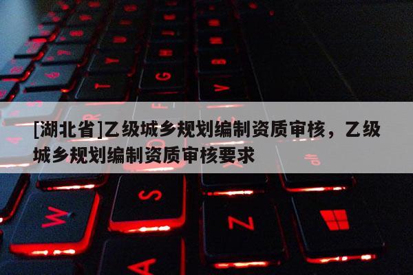 [湖北省]乙級(jí)城鄉(xiāng)規(guī)劃編制資質(zhì)審核，乙級(jí)城鄉(xiāng)規(guī)劃編制資質(zhì)審核要求