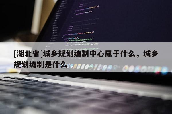 [湖北省]城鄉(xiāng)規(guī)劃編制中心屬于什么，城鄉(xiāng)規(guī)劃編制是什么