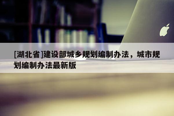 [湖北省]建設部城鄉(xiāng)規(guī)劃編制辦法，城市規(guī)劃編制辦法最新版
