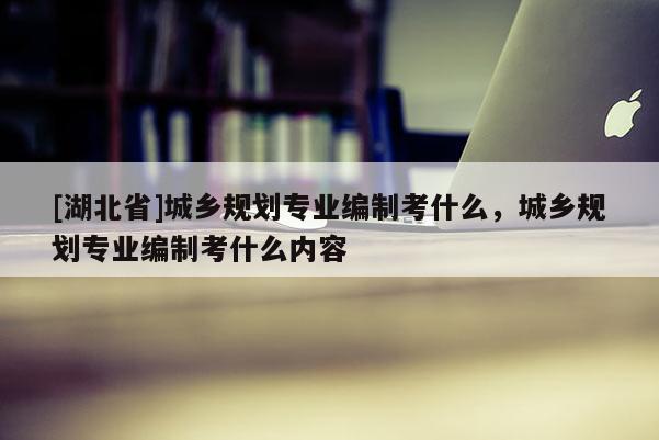 [湖北省]城鄉(xiāng)規(guī)劃專(zhuān)業(yè)編制考什么，城鄉(xiāng)規(guī)劃專(zhuān)業(yè)編制考什么內(nèi)容