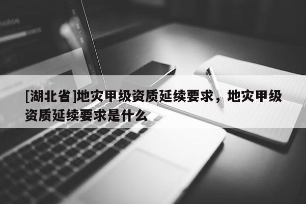 [湖北省]地災(zāi)甲級(jí)資質(zhì)延續(xù)要求，地災(zāi)甲級(jí)資質(zhì)延續(xù)要求是什么