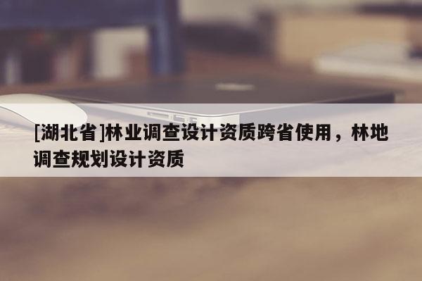 [湖北省]林業(yè)調(diào)查設(shè)計(jì)資質(zhì)跨省使用，林地調(diào)查規(guī)劃設(shè)計(jì)資質(zhì)