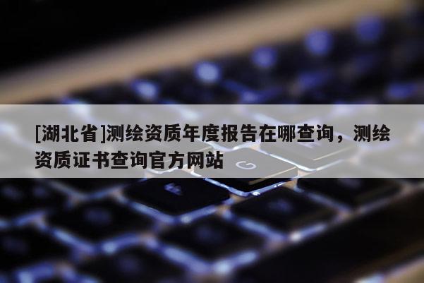 [湖北省]測繪資質(zhì)年度報告在哪查詢，測繪資質(zhì)證書查詢官方網(wǎng)站