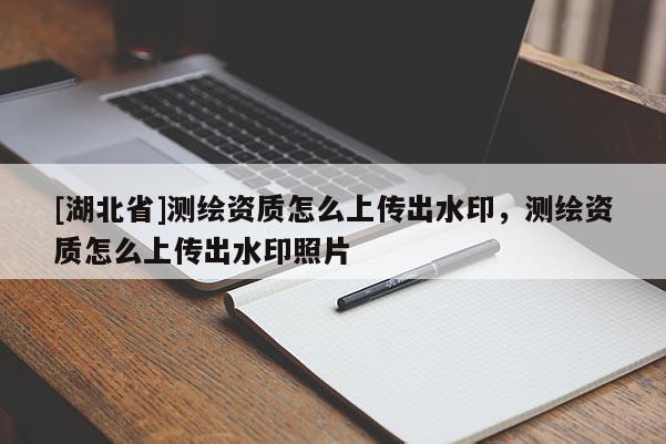 [湖北省]測繪資質(zhì)怎么上傳出水印，測繪資質(zhì)怎么上傳出水印照片