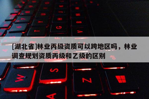 [湖北省]林業(yè)丙級資質(zhì)可以跨地區(qū)嗎，林業(yè)調(diào)查規(guī)劃資質(zhì)丙級和乙級的區(qū)別