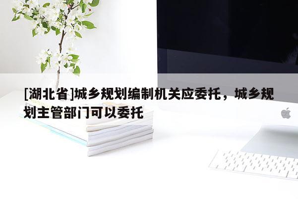 [湖北省]城鄉(xiāng)規(guī)劃編制機(jī)關(guān)應(yīng)委托，城鄉(xiāng)規(guī)劃主管部門(mén)可以委托