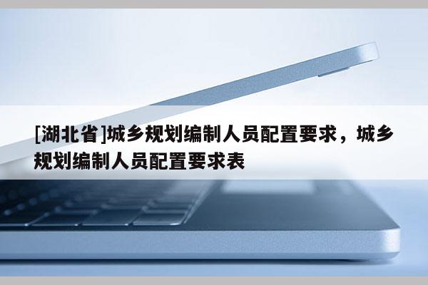 [湖北省]城鄉(xiāng)規(guī)劃編制人員配置要求，城鄉(xiāng)規(guī)劃編制人員配置要求表