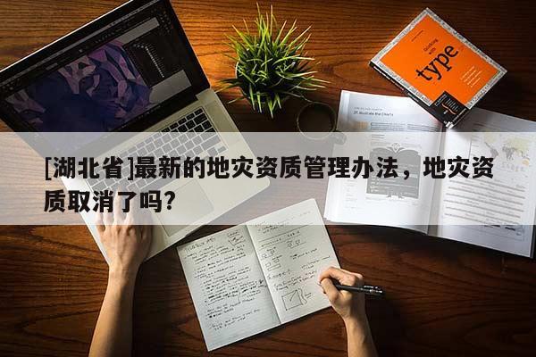 [湖北省]最新的地災(zāi)資質(zhì)管理辦法，地災(zāi)資質(zhì)取消了嗎?