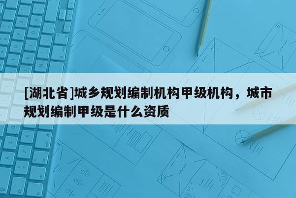 [湖北省]城鄉(xiāng)規(guī)劃編制機構(gòu)甲級機構(gòu)，城市規(guī)劃編制甲級是什么資質(zhì)