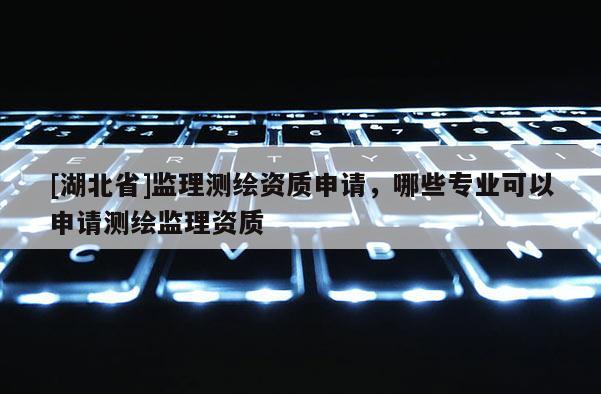[湖北省]監(jiān)理測繪資質(zhì)申請，哪些專業(yè)可以申請測繪監(jiān)理資質(zhì)