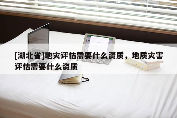 [湖北省]地災(zāi)評估需要什么資質(zhì)，地質(zhì)災(zāi)害評估需要什么資質(zhì)