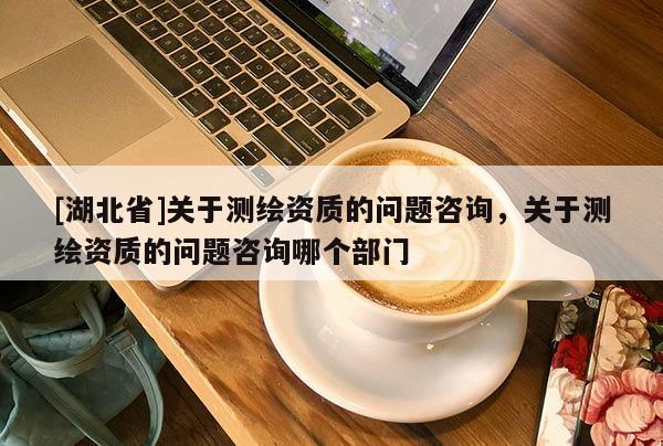 [湖北省]關(guān)于測(cè)繪資質(zhì)的問題咨詢，關(guān)于測(cè)繪資質(zhì)的問題咨詢哪個(gè)部門