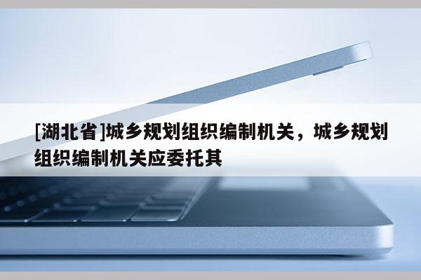 [湖北省]城鄉(xiāng)規(guī)劃組織編制機關(guān)，城鄉(xiāng)規(guī)劃組織編制機關(guān)應(yīng)委托其