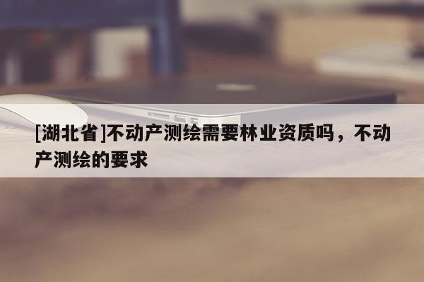 [湖北省]不動產(chǎn)測繪需要林業(yè)資質(zhì)嗎，不動產(chǎn)測繪的要求