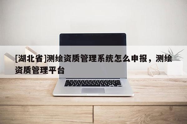 [湖北省]測繪資質管理系統(tǒng)怎么申報，測繪資質管理平臺