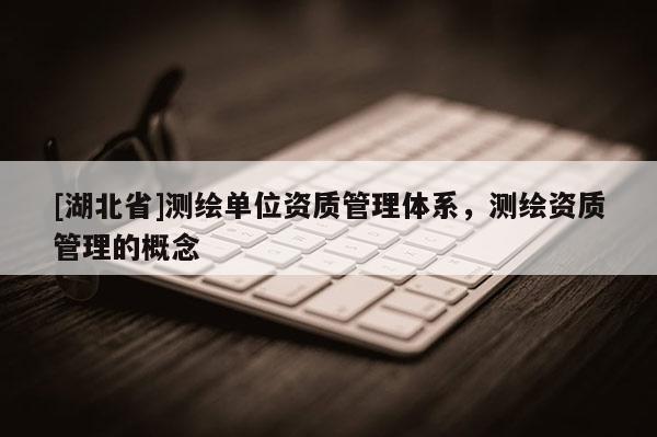 [湖北省]測繪單位資質(zhì)管理體系，測繪資質(zhì)管理的概念