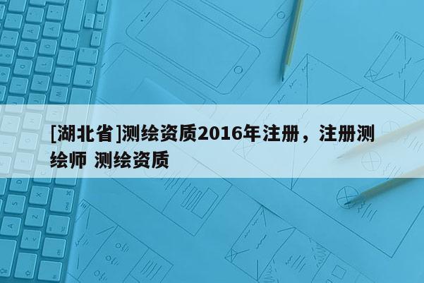 [湖北省]測繪資質(zhì)2016年注冊，注冊測繪師 測繪資質(zhì)