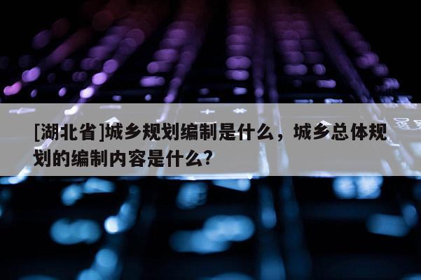 [湖北省]城鄉(xiāng)規(guī)劃編制是什么，城鄉(xiāng)總體規(guī)劃的編制內(nèi)容是什么?