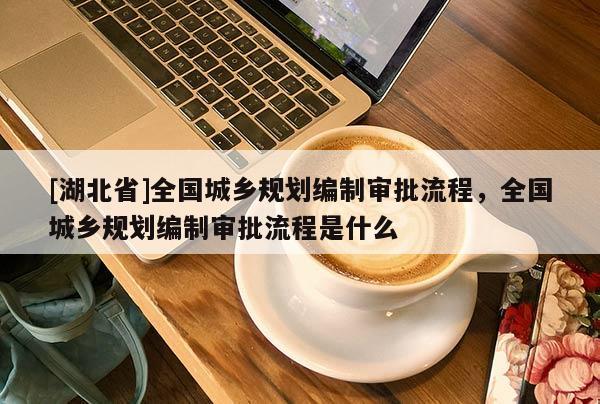 [湖北省]全國城鄉(xiāng)規(guī)劃編制審批流程，全國城鄉(xiāng)規(guī)劃編制審批流程是什么