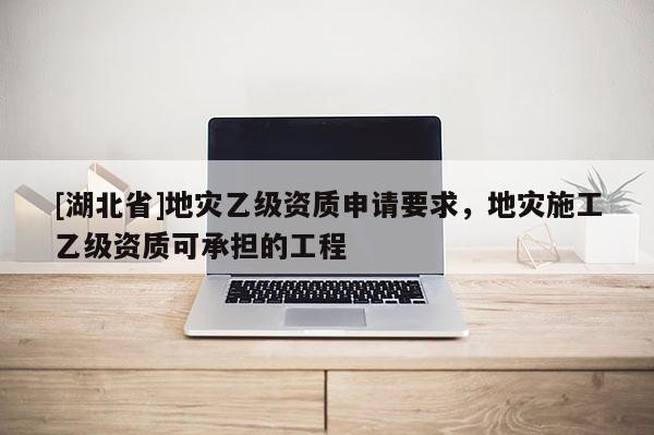 [湖北省]地災(zāi)乙級(jí)資質(zhì)申請(qǐng)要求，地災(zāi)施工乙級(jí)資質(zhì)可承擔(dān)的工程