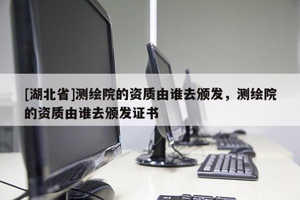 [湖北省]測(cè)繪院的資質(zhì)由誰(shuí)去頒發(fā)，測(cè)繪院的資質(zhì)由誰(shuí)去頒發(fā)證書(shū)