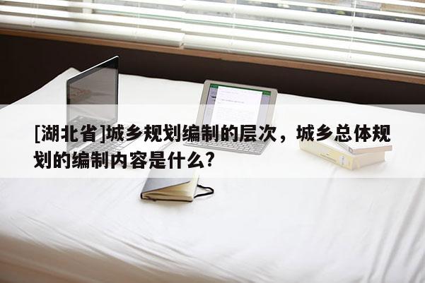 [湖北省]城鄉(xiāng)規(guī)劃編制的層次，城鄉(xiāng)總體規(guī)劃的編制內(nèi)容是什么?