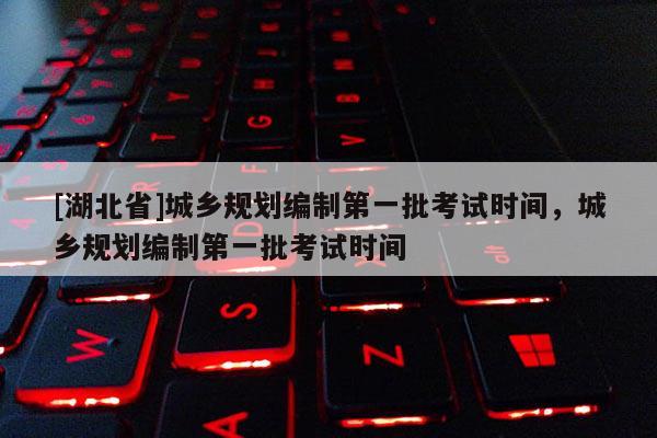 [湖北省]城鄉(xiāng)規(guī)劃編制第一批考試時(shí)間，城鄉(xiāng)規(guī)劃編制第一批考試時(shí)間