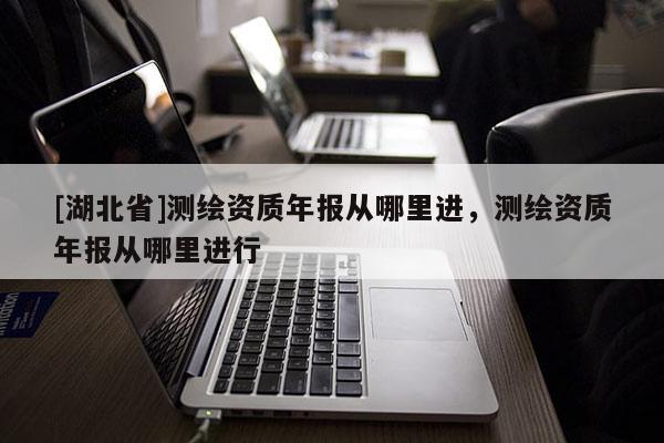 [湖北省]測繪資質(zhì)年報從哪里進，測繪資質(zhì)年報從哪里進行