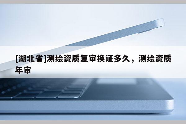 [湖北省]測(cè)繪資質(zhì)復(fù)審換證多久，測(cè)繪資質(zhì)年審