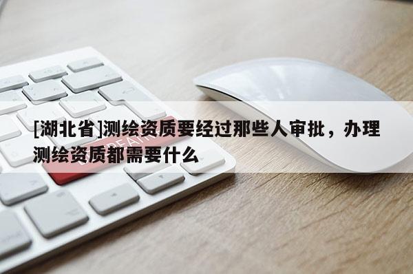 [湖北省]測(cè)繪資質(zhì)要經(jīng)過那些人審批，辦理測(cè)繪資質(zhì)都需要什么